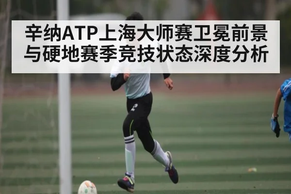 辛纳ATP上海大师赛卫冕前景与硬地赛季竞技状态深度分析