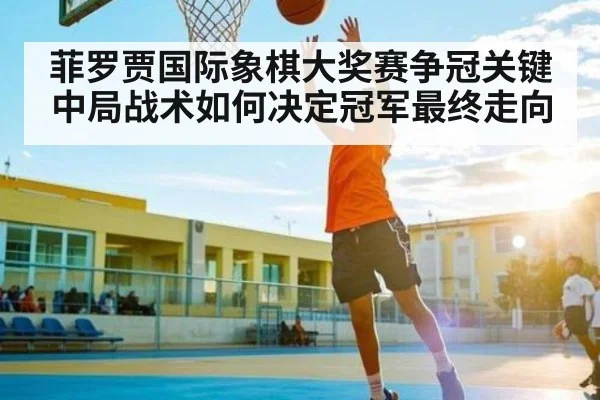 菲罗贾国际象棋大奖赛争冠关键 中局战术如何决定冠军最终走向